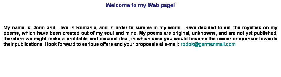 Text Box: Welcome to my Web page! 

My name is Dorin and I live in Romania, and in order to survive in my world I have decided to sell the royalties on my poems, which have been created out of my soul and mind. My poems are original, unknowns, and are not yet published, therefore we might make a profitable and discreet deal, in which case you would become the owner or sponsor towards their publications. I look forward to serious offers and your proposals at e-mail: rodok@germanmail.com 
